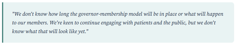 Customer quote "We don't know how long the governor-membership model will be in place or what will happen to our members. We're keen to continue engaging with patients and the public, but we don't know what that will look like yet."